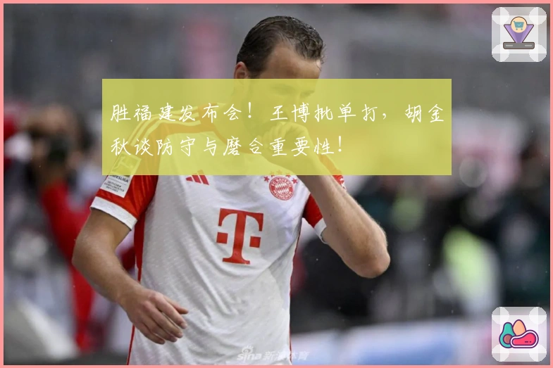 胜福建发布会！王博批单打，胡金秋谈防守与磨合重要性！