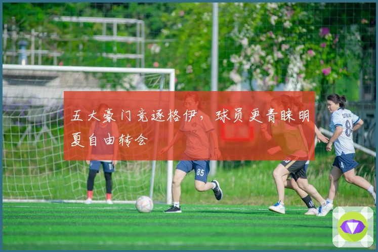 五大豪门竞逐格伊，球员更青睐明夏自由转会