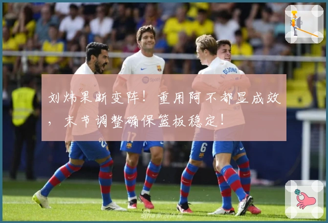 刘炜果断变阵！重用阿不都显成效，末节调整确保篮板稳定！