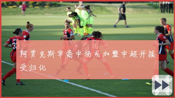 阿贾克斯华裔中场或加盟中超并接受归化