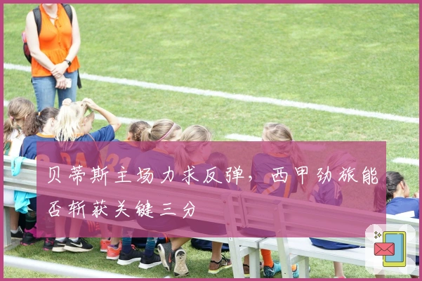 贝蒂斯主场力求反弹，西甲劲旅能否斩获关键三分