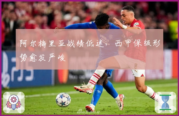 阿尔梅里亚战绩低迷，西甲保级形势愈发严峻