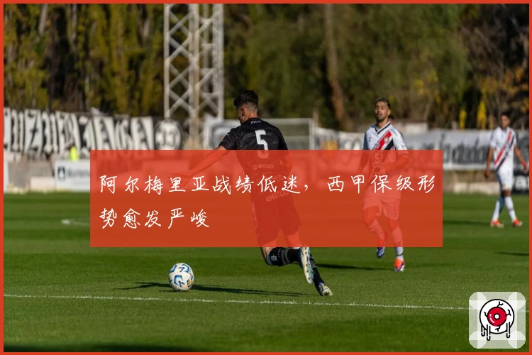 阿尔梅里亚战绩低迷，西甲保级形势愈发严峻