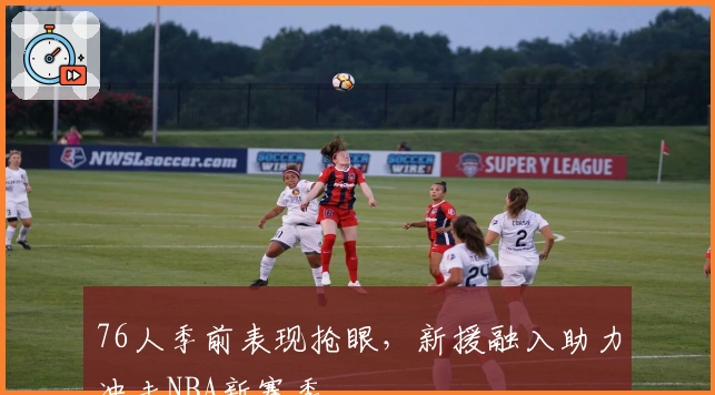 76人季前表现抢眼，新援融入助力冲击NBA新赛季