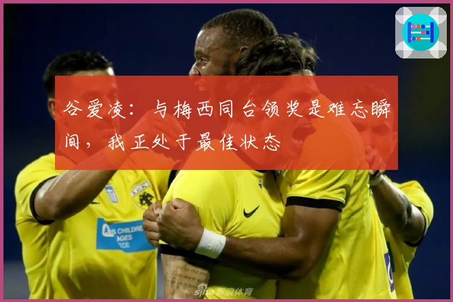 谷爱凌：与梅西同台领奖是难忘瞬间，我正处于最佳状态