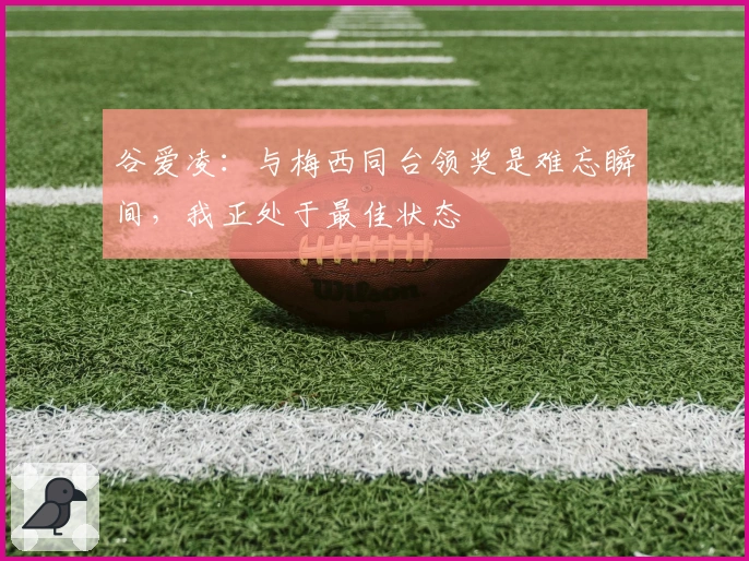 谷爱凌：与梅西同台领奖是难忘瞬间，我正处于最佳状态