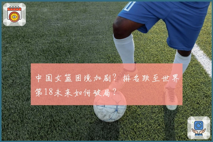 中国女篮困境加剧？排名跌至世界第18未来如何破局？