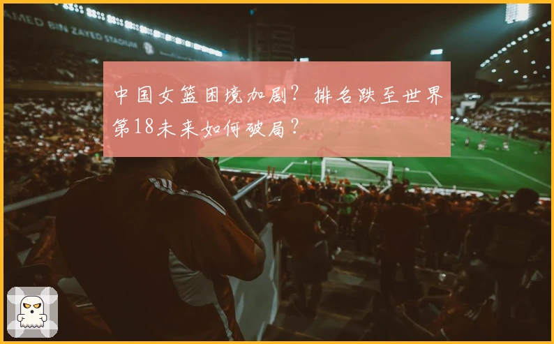 中国女篮困境加剧？排名跌至世界第18未来如何破局？